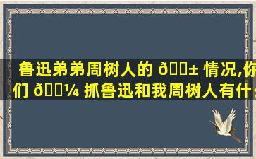 鲁迅弟弟周树人的 🐱 情况,你们 🐼 抓鲁迅和我周树人有什么关系